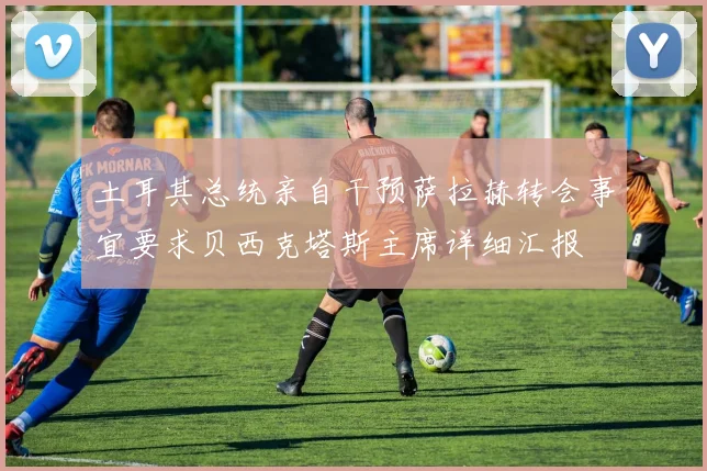 土耳其总统亲自干预萨拉赫转会事宜要求贝西克塔斯主席详细汇报