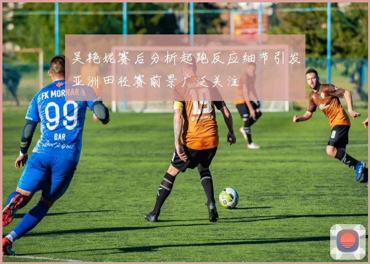 吴艳妮赛后分析起跑反应细节引发亚洲田径赛前景广泛关注