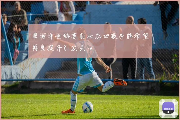 覃海洋世锦赛前状态回暖夺牌希望再度提升引发关注