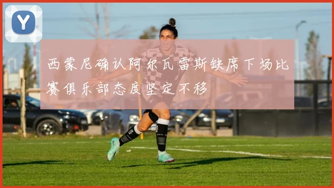 西蒙尼确认阿尔瓦雷斯缺席下场比赛俱乐部态度坚定不移