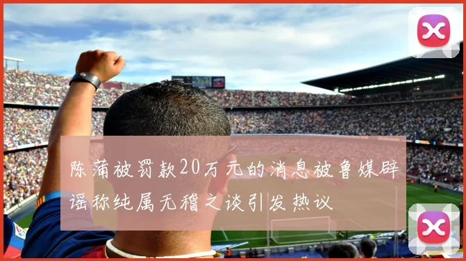 陈蒲被罚款20万元的消息被鲁媒辟谣称纯属无稽之谈引发热议
