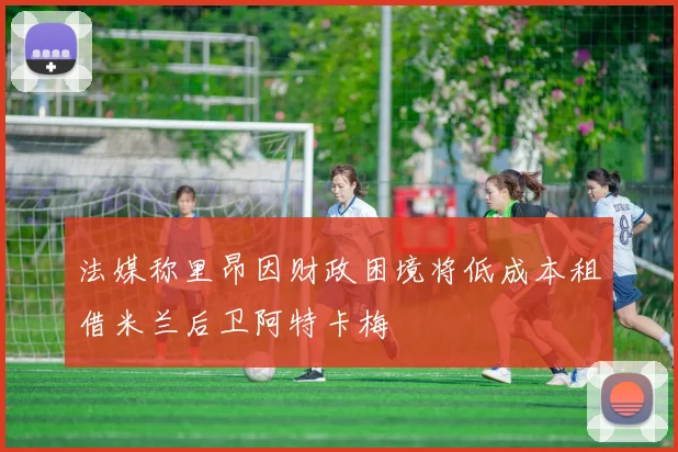 法媒称里昂因财政困境将低成本租借米兰后卫阿特卡梅
