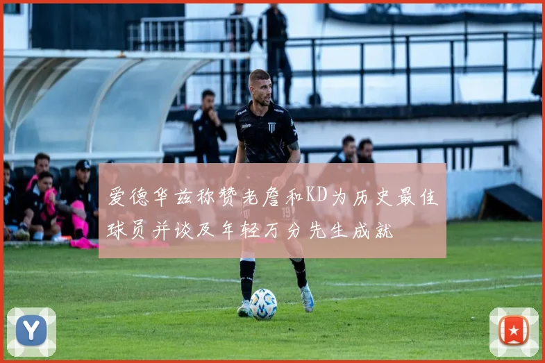 爱德华兹称赞老詹和KD为历史最佳球员并谈及年轻万分先生成就