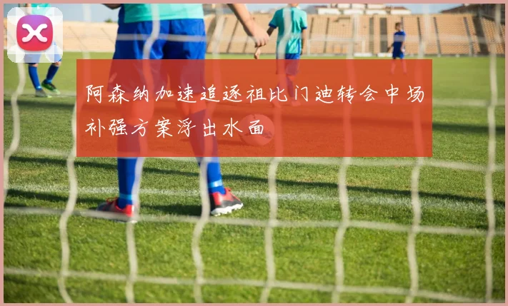 阿森纳加速追逐祖比门迪转会中场补强方案浮出水面