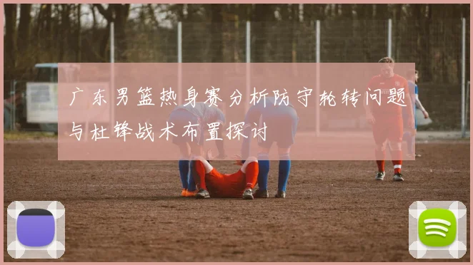 广东男篮热身赛分析防守轮转问题与杜锋战术布置探讨