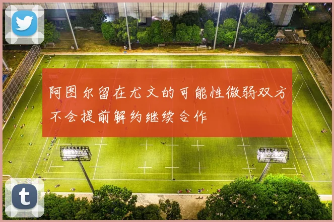 阿图尔留在尤文的可能性微弱双方不会提前解约继续合作