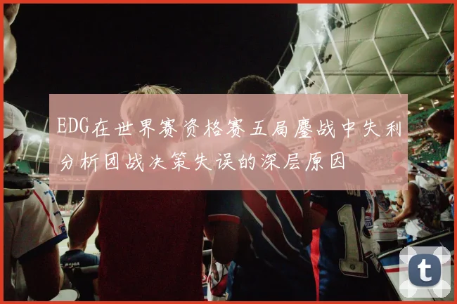 EDG在世界赛资格赛五局鏖战中失利分析团战决策失误的深层原因