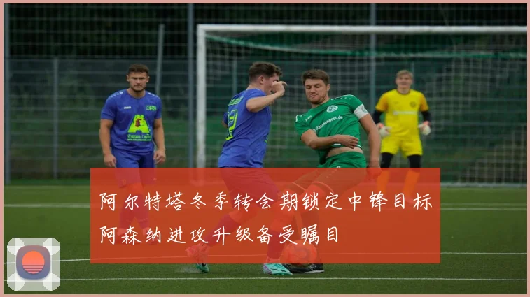 阿尔特塔冬季转会期锁定中锋目标阿森纳进攻升级备受瞩目