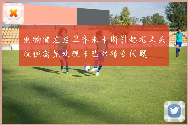 利物浦左后卫齐米卡斯引起尤文关注但需先处理卡巴尔转会问题